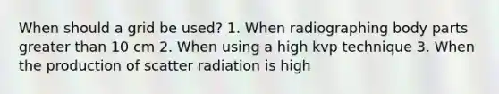 When should a grid be used? 1. When radiographing body parts greater than 10 cm 2. When using a high kvp technique 3. When the production of scatter radiation is high