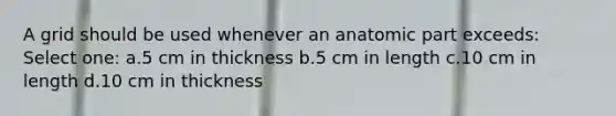 A grid should be used whenever an anatomic part exceeds: Select one: a.5 cm in thickness b.5 cm in length c.10 cm in length d.10 cm in thickness