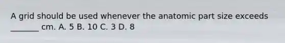 A grid should be used whenever the anatomic part size exceeds _______ cm. A. 5 B. 10 C. 3 D. 8