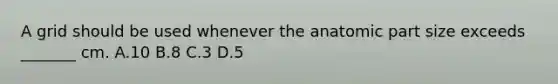 A grid should be used whenever the anatomic part size exceeds _______ cm. A.10 B.8 C.3 D.5