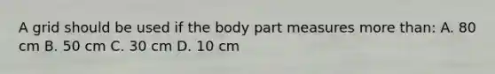 A grid should be used if the body part measures more than: A. 80 cm B. 50 cm C. 30 cm D. 10 cm