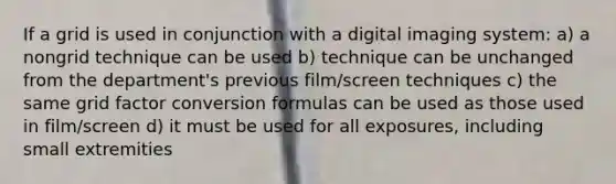 If a grid is used in conjunction with a digital imaging system: a) a nongrid technique can be used b) technique can be unchanged from the department's previous film/screen techniques c) the same grid factor conversion formulas can be used as those used in film/screen d) it must be used for all exposures, including small extremities