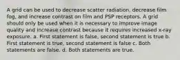 A grid can be used to decrease scatter radiation, decrease film fog, and increase contrast on film and PSP receptors. A grid should only be used when it is necessary to improve image quality and increase contrast because it requires increased x-ray exposure. a. First statement is false, second statement is true b. First statement is true, second statement is false c. Both statements are false. d. Both statements are true.