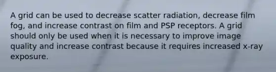 A grid can be used to decrease scatter radiation, decrease film fog, and increase contrast on film and PSP receptors. A grid should only be used when it is necessary to improve image quality and increase contrast because it requires increased x-ray exposure.