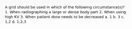 A grid should be used in which of the following circumstance(s)? 1. When radiographing a large or dense body part 2. When using high KV 3. When patient dose needs to be decreased a. 1 b. 3 c. 1,2 d. 1,2,3