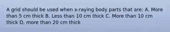 A grid should be used when x-raying body parts that are: A. More than 5 cm thick B. Less than 10 cm thick C. More than 10 cm thick D, more than 20 cm thick