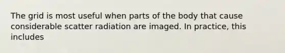 The grid is most useful when parts of the body that cause considerable scatter radiation are imaged. In practice, this includes