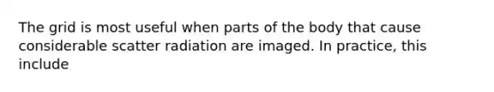 The grid is most useful when parts of the body that cause considerable scatter radiation are imaged. In practice, this include