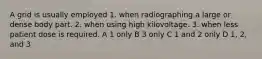 A grid is usually employed 1. when radiographing a large or dense body part. 2. when using high kilovoltage. 3. when less patient dose is required. A 1 only B 3 only C 1 and 2 only D 1, 2, and 3