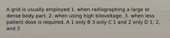 A grid is usually employed 1. when radiographing a large or dense body part. 2. when using high kilovoltage. 3. when less patient dose is required. A 1 only B 3 only C 1 and 2 only D 1, 2, and 3