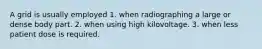 A grid is usually employed 1. when radiographing a large or dense body part. 2. when using high kilovoltage. 3. when less patient dose is required.