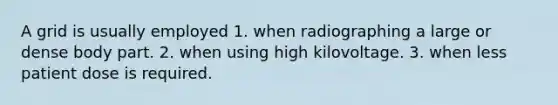 A grid is usually employed 1. when radiographing a large or dense body part. 2. when using high kilovoltage. 3. when less patient dose is required.