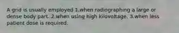 A grid is usually employed 1.when radiographing a large or dense body part. 2.when using high kilovoltage. 3.when less patient dose is required.