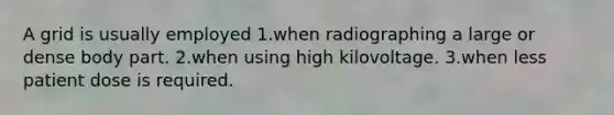 A grid is usually employed 1.when radiographing a large or dense body part. 2.when using high kilovoltage. 3.when less patient dose is required.