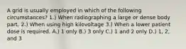 A grid is usually employed in which of the following circumstances? 1.) When radiographing a large or dense body part. 2.) When using high kilovoltage 3.) When a lower patient dose is required. A.) 1 only B.) 3 only C.) 1 and 2 only D.) 1, 2, and 3