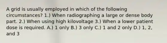 A grid is usually employed in which of the following circumstances? 1.) When radiographing a large or dense body part. 2.) When using high kilovoltage 3.) When a lower patient dose is required. A.) 1 only B.) 3 only C.) 1 and 2 only D.) 1, 2, and 3