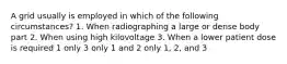 A grid usually is employed in which of the following circumstances? 1. When radiographing a large or dense body part 2. When using high kilovoltage 3. When a lower patient dose is required 1 only 3 only 1 and 2 only 1, 2, and 3