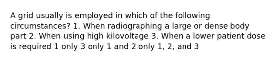 A grid usually is employed in which of the following circumstances? 1. When radiographing a large or dense body part 2. When using high kilovoltage 3. When a lower patient dose is required 1 only 3 only 1 and 2 only 1, 2, and 3