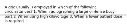 A grid usually is employed in which of the following circumstances? 1. When radiographing a large or dense body part 2. When using high kilovoltage 3. When a lower patient dose is required