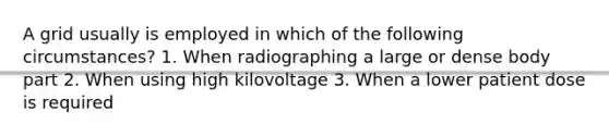 A grid usually is employed in which of the following circumstances? 1. When radiographing a large or dense body part 2. When using high kilovoltage 3. When a lower patient dose is required