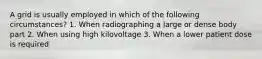 A grid is usually employed in which of the following circumstances? 1. When radiographing a large or dense body part 2. When using high kilovoltage 3. When a lower patient dose is required