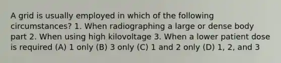 A grid is usually employed in which of the following circumstances? 1. When radiographing a large or dense body part 2. When using high kilovoltage 3. When a lower patient dose is required (A) 1 only (B) 3 only (C) 1 and 2 only (D) 1, 2, and 3