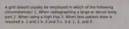 A grid should usually be employed in which of the following circumstances? 1. When radiographing a large or dense body part 2. When using a high kVp 3. When less patient dose is required a. 1 and 2 b. 2 and 3 c. 3 d. 1, 2, and 3