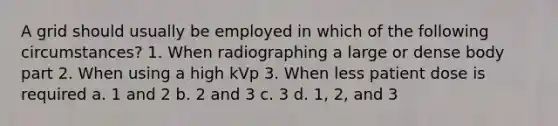 A grid should usually be employed in which of the following circumstances? 1. When radiographing a large or dense body part 2. When using a high kVp 3. When less patient dose is required a. 1 and 2 b. 2 and 3 c. 3 d. 1, 2, and 3