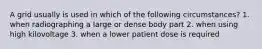 A grid usually is used in which of the following circumstances? 1. when radiographing a large or dense body part 2. when using high kilovoltage 3. when a lower patient dose is required