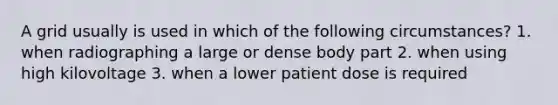 A grid usually is used in which of the following circumstances? 1. when radiographing a large or dense body part 2. when using high kilovoltage 3. when a lower patient dose is required