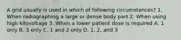 A grid usually is used in which of following circumstances? 1. When radiographing a large or dense body part 2. When using high kilovoltage 3. When a lower patient dose is required A. 1 only B. 3 only C. 1 and 2 only D. 1, 2, and 3