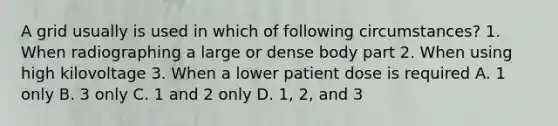 A grid usually is used in which of following circumstances? 1. When radiographing a large or dense body part 2. When using high kilovoltage 3. When a lower patient dose is required A. 1 only B. 3 only C. 1 and 2 only D. 1, 2, and 3