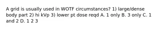 A grid is usually used in WOTF circumstances? 1) large/dense body part 2) hi kVp 3) lower pt dose reqd A. 1 only B. 3 only C. 1 and 2 D. 1 2 3