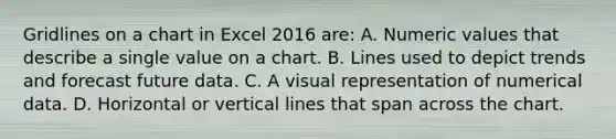 Gridlines on a chart in Excel 2016 are: A. Numeric values that describe a single value on a chart. B. Lines used to depict trends and forecast future data. C. A visual representation of numerical data. D. Horizontal or <a href='https://www.questionai.com/knowledge/k6j3Z69xQg-vertical-line' class='anchor-knowledge'>vertical line</a>s that span across the chart.