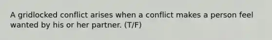 A gridlocked conflict arises when a conflict makes a person feel wanted by his or her partner. (T/F)