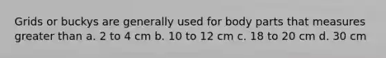Grids or buckys are generally used for body parts that measures greater than a. 2 to 4 cm b. 10 to 12 cm c. 18 to 20 cm d. 30 cm