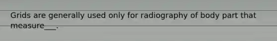 Grids are generally used only for radiography of body part that measure___.