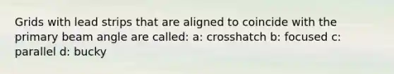 Grids with lead strips that are aligned to coincide with the primary beam angle are called: a: crosshatch b: focused c: parallel d: bucky