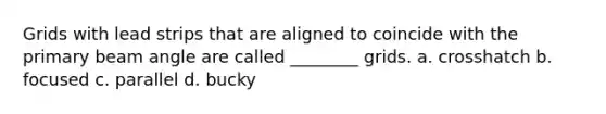 Grids with lead strips that are aligned to coincide with the primary beam angle are called ________ grids. a. crosshatch b. focused c. parallel d. bucky