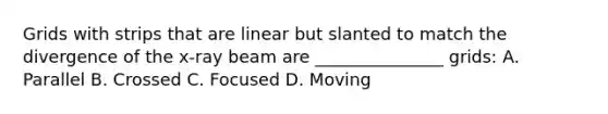 Grids with strips that are linear but slanted to match the divergence of the x-ray beam are _______________ grids: A. Parallel B. Crossed C. Focused D. Moving