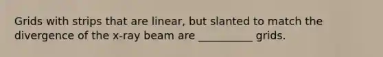 Grids with strips that are linear, but slanted to match the divergence of the x-ray beam are __________ grids.