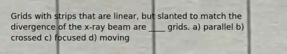 Grids with strips that are linear, but slanted to match the divergence of the x-ray beam are ____ grids. a) parallel b) crossed c) focused d) moving