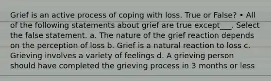 Grief is an active process of coping with loss. True or False? • All of the following statements about grief are true except___. Select the false statement. a. The nature of the grief reaction depends on the perception of loss b. Grief is a natural reaction to loss c. Grieving involves a variety of feelings d. A grieving person should have completed the grieving process in 3 months or less