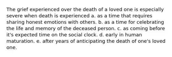 The grief experienced over the death of a loved one is especially severe when death is experienced a. as a time that requires sharing honest emotions with others. b. as a time for celebrating the life and memory of the deceased person. c. as coming before it's expected time on the social clock. d. early in human maturation. e. after years of anticipating the death of one's loved one.