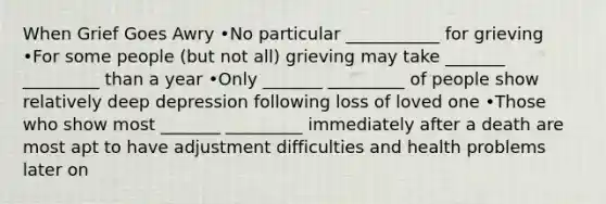 When Grief Goes Awry •No particular ___________ for grieving •For some people (but not all) grieving may take _______ _________ than a year •Only _______ _________ of people show relatively deep depression following loss of loved one •Those who show most _______ _________ immediately after a death are most apt to have adjustment difficulties and health problems later on