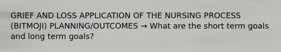 GRIEF AND LOSS APPLICATION OF THE NURSING PROCESS (BITMOJI) PLANNING/OUTCOMES → What are the short term goals and long term goals?