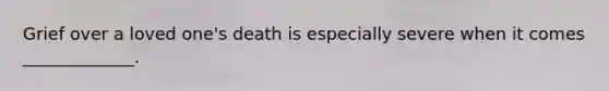 Grief over a loved one's death is especially severe when it comes _____________.