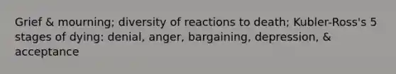 Grief & mourning; diversity of reactions to death; Kubler-Ross's 5 stages of dying: denial, anger, bargaining, depression, & acceptance