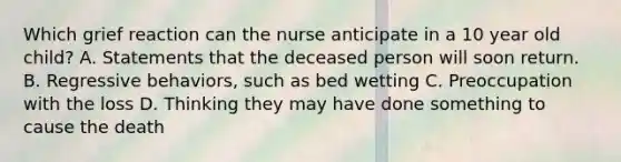 Which grief reaction can the nurse anticipate in a 10 year old child? A. Statements that the deceased person will soon return. B. Regressive behaviors, such as bed wetting C. Preoccupation with the loss D. Thinking they may have done something to cause the death