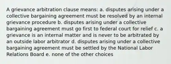 A grievance arbitration clause means: a. disputes arising under a collective bargaining agreement must be resolved by an internal grievance procedure b. disputes arising under a collective bargaining agreement must go first to federal court for relief c. a grievance is an internal matter and is never to be arbitrated by an outside labor arbitrator d. disputes arising under a collective bargaining agreement must be settled by the National Labor Relations Board e. none of the other choices